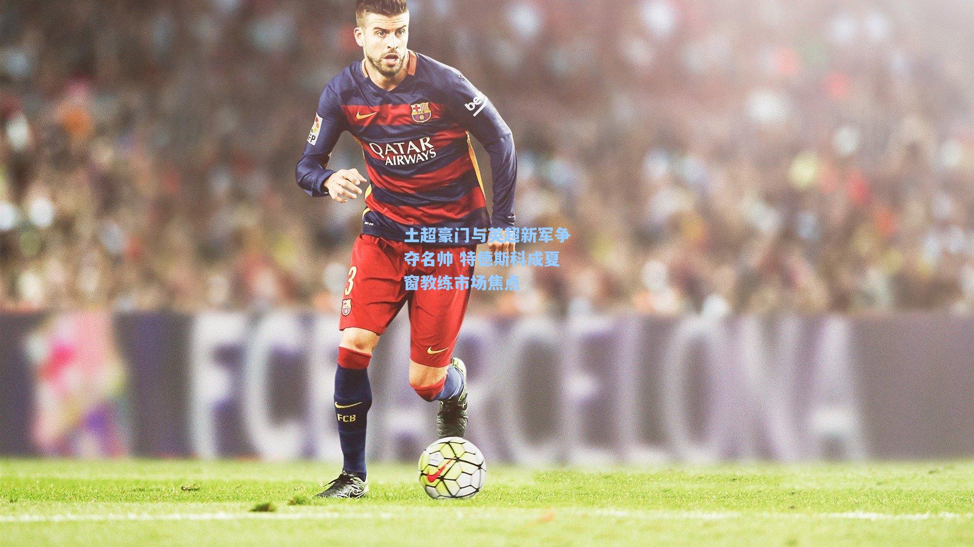 土超豪门与英超新军争夺名帅 特德斯科成夏窗教练市场焦点