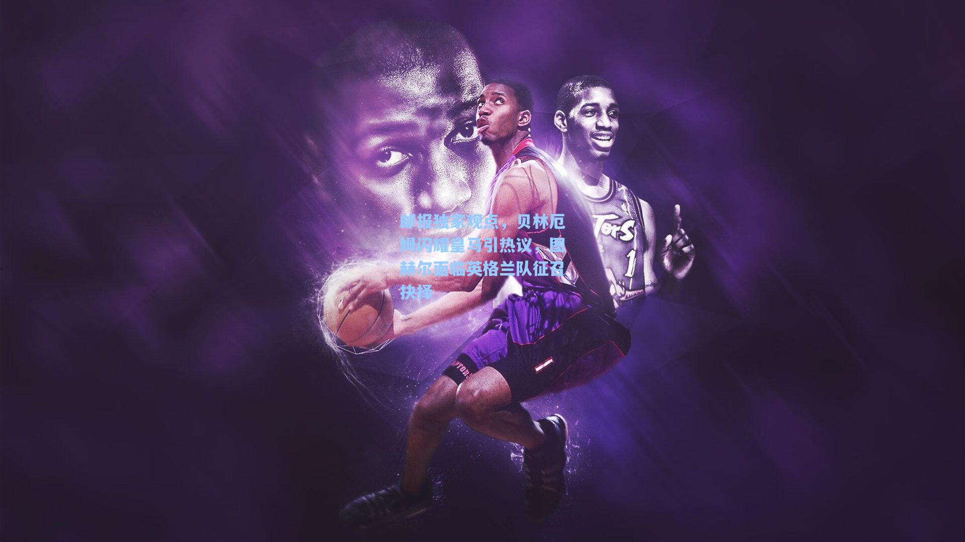 邮报独家观点,贝林厄姆闪耀皇马引热议,图赫尔面临英格兰队征召抉择